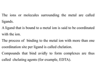 The ions or molecules surrounding the metal are called
ligands.
A ligand that is bound to a metal ion is said to be coordinated
with the ion.
The process of binding to the metal ion with more than one
coordination site per ligand is called chelation.
Compounds that bind avidly to form complexes are thus
called chelating agents (for example, EDTA).
 