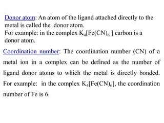 Donor atom: An atom of the ligand attached directly to the
metal is called the donor atom.
For example: in the complex K4[Fe(CN)6 ] carbon is a
donor atom.
Coordination number: The coordination number (CN) of a
metal ion in a complex can be defined as the number of
ligand donor atoms to which the metal is directly bonded.
For example: in the complex K4[Fe(CN)6], the coordination
number of Fe is 6.
 