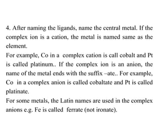 4. After naming the ligands, name the central metal. If the
complex ion is a cation, the metal is named same as the
element.
For example, Co in a complex cation is call cobalt and Pt
is called platinum.. If the complex ion is an anion, the
name of the metal ends with the suffix –ate.. For example,
Co in a complex anion is called cobaltate and Pt is called
platinate.
For some metals, the Latin names are used in the complex
anions e.g. Fe is called ferrate (not ironate).
 