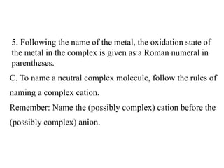 C. To name a neutral complex molecule, follow the rules of
naming a complex cation.
Remember: Name the (possibly complex) cation before the
(possibly complex) anion.
5. Following the name of the metal, the oxidation state of
the metal in the complex is given as a Roman numeral in
parentheses.
 