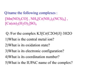Q /For the complex K3[Cr(C2O4)3]·3H2O
1)What is the central metal ion?
2)What is its oxidation state?
3)What is its electronic configuration?
4)What is its coordination number?
5)What is the IUPAC name of the complex?
Q/name the following complexes :
[Mn(NO)3CO] , NH4[Cr(NH3)2(NCS)4] ,
[Cu(en)2(H2O)2]SO4
 