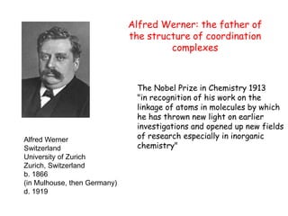 Alfred Werner
Switzerland
University of Zurich
Zurich, Switzerland
b. 1866
(in Mulhouse, then Germany)
d. 1919
The Nobel Prize in Chemistry 1913
"in recognition of his work on the
linkage of atoms in molecules by which
he has thrown new light on earlier
investigations and opened up new fields
of research especially in inorganic
chemistry"
Alfred Werner: the father of
the structure of coordination
complexes
 