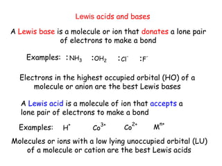 Lewis acids and bases
A Lewis base is a molecule or ion that donates a lone pair
of electrons to make a bond
A Lewis acid is a molecule of ion that accepts a
lone pair of electrons to make a bond
Examples: NH3 OH2 Cl
-
F
-
Examples: H
+
Co
3+
Co
2+
M
n+
Electrons in the highest occupied orbital (HO) of a
molecule or anion are the best Lewis bases
Molecules or ions with a low lying unoccupied orbital (LU)
of a molecule or cation are the best Lewis acids
 