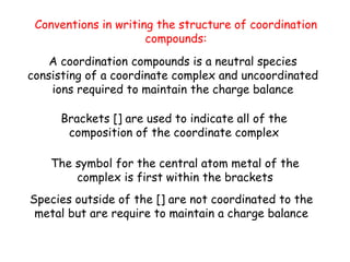 Conventions in writing the structure of coordination
compounds:
Brackets [] are used to indicate all of the
composition of the coordinate complex
The symbol for the central atom metal of the
complex is first within the brackets
Species outside of the [] are not coordinated to the
metal but are require to maintain a charge balance
A coordination compounds is a neutral species
consisting of a coordinate complex and uncoordinated
ions required to maintain the charge balance
 
