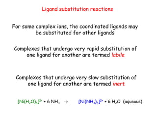 Ligand substitution reactions
For some complex ions, the coordinated ligands may
be substituted for other ligands
Complexes that undergo very rapid substitution of
one ligand for another are termed labile
Complexes that undergo very slow substitution of
one ligand for another are termed inert
[Ni(H2O)6]2+ + 6 NH3 → [Ni(NH3)6]2+ + 6 H2O (aqueous)
 