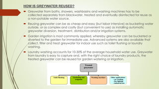 HOW IS GREYWATER REUSED?
 Greywater from baths, showers, washbasins and washing machines has to be
collected separately from blackwater, treated and eventually disinfected for reuse as
a non-potable water source.
 Reusing greywater can be as cheap and easy (but labor intensive) as bucketing water
outside, or as complex and costly (but convenient to use) as installing automatic
greywater diversion, treatment, distribution and/or irrigation systems.
 Garden irrigation is most commonly applied, whereby greywater can be bucketed or
diverted to the garden for immediate use. Advanced systems are also available that
collect, filter and treat greywater for indoor use such as toilet flushing or laundry
washing.
 Laundry washing accounts for 10-30% of the average household water use. Greywater
from laundry is easy to capture and, with the right choice of laundry products, the
treated greywater can be reused for garden watering or irrigation.
 
