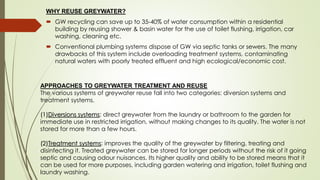 WHY REUSE GREYWATER?
 GW recycling can save up to 35-40% of water consumption within a residential
building by reusing shower & basin water for the use of toilet flushing, irrigation, car
washing, cleaning etc.
 Conventional plumbing systems dispose of GW via septic tanks or sewers. The many
drawbacks of this system include overloading treatment systems, contaminating
natural waters with poorly treated effluent and high ecological/economic cost.
APPROACHES TO GREYWATER TREATMENT AND REUSE
The various systems of greywater reuse fall into two categories: diversion systems and
treatment systems.
(1)Diversions systems: direct greywater from the laundry or bathroom to the garden for
immediate use in restricted irrigation, without making changes to its quality. The water is not
stored for more than a few hours.
(2)Treatment systems: improves the quality of the greywater by filtering, treating and
disinfecting it. Treated greywater can be stored for longer periods without the risk of it going
septic and causing odour nuisances. Its higher quality and ability to be stored means that it
can be used for more purposes, including garden watering and irrigation, toilet flushing and
laundry washing.
 
