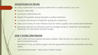 ADVANTAGES OF REUSE
By using wastewater as a resource rather than a waste product you can:
 reduce water bills
 use fewer water resources
 irrigate the garden during drought or water restrictions
 cut down the amount of pollution going into waterways
 help save money on new infrastructure for water supplies and wastewater treatment
 decrease demand on infrastructure for sewage transport, treatment and disposal,
allowing it to work better and last longer.
DON’T STORE GREYWATER
• Use it within 24 hours before bacteria multiply. After 24 hours it is well on its way to
becoming blackwater
• Bacteria in it use up all the oxygen and the greywater becomes anaerobic and turns
septic.
• More like blackwater - stinky and a health hazard
 