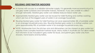 REUSING GREYWATER INDOORS
 In homes with access to a reliable rainwater supply, it is generally more economical just to
use grey water outdoors and rainwater indoors. However, if you are unable to collect
enough rainwater, treated grey water can reliably reduce indoor water use.
 Appropriately treated grey water can be reused for toilet flushing and clothes washing,
which are two of the biggest users of water in an average household.
 Reusing treated grey water for toilet flushing can save approximately 50L of potable water
in an average household every day. Reusing treated grey water in a clothes washer can
save approximately 90L of potable water in an average household every day.
 NOTE: Wastewater from the kitchen sink and dishwasher can be classed as grey water but
requires more complex treatment before reuse. Many states in Australia do not allow water
from kitchens to be included in grey water for reuse, and permit grey water only from
showers, hand basins and laundries.
 