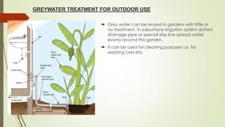 GREYWATER TREATMENT FOR OUTDOOR USE
 Grey water can be reused in gardens with little or
no treatment. In subsurface irrigation system slotted
drainage pipe or special drip line spread water
evenly around the garden.
 It can be used for cleaning purposes i.e. for
washing cars etc.
 