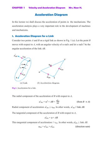 CHAPTER 1 Velocity and Acceleration Diagram Mrs. Noor H.
Acceleration Diagram
In this lecture we shall discuss the acceleration of points in the mechanisms. The
acceleration analysis plays a very important role in the development of machines
and mechanisms.
1. Acceleration Diagram for a Link
Consider two points A and B on a rigid link as shown in Fig. 1 (a). Let the point B
moves with respect to A, with an angular velocity of ω rad/s and let α rad/s2
be the
angular acceleration of the link AB.
Fig.1. Acceleration for a link.
The radial component of the acceleration of B with respect to A,
ar
BA = 2
× AB = (from B  A)
Radial component of acceleration ar
BA  vBA, In other words, ar
BA // link AB.
The tangential component of the acceleration of B with respect to A,
at
BA =  × AB
This tangential component of acceleration // vBA. In other words, at
BA  link AB.
aBA = ar
BA + at
BA (direction sum)
 