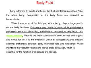 Body Fluid
Body is formed by solids and fluids; the fluid part forms more than 2/3 of
the whole body. Composition of the body fluids are essential for
homeostasis.
Water forms most of the fluid part of the body, plays a large part in
normal body functions. Drinking enough water is essential for physiological
processes such as circulation, metabolism, temperature regulation, and
waste removal. Water is the main constituent of cells, tissues and organs;
and is vital for life. It is the medium in which all transport systems function,
allowing exchanges between cells, interstitial fluid and capillaries. Water
maintains the vascular volume and allows blood circulation, which is
essential for the function of all organs and tissues.
 