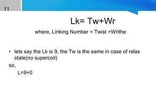 11
Lk= Tw+Wr
where, Linking Number = Twist +Writhe
Example
• lets say the Lk is 9, the Tw is the same in case of relax
state(no supercoil)
so,
L=9+0
 