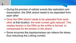 8
• During the process of cellular events like replication and
transcription ,the DNA strand needs to be separated from
each other
• Once the DNA strand needs to be separated from each
other at that location, the twist number gets reduced .This
creates tension in the DNA so the writhe is formed to
compansate for the tension in the strand .
• Some enzymes like topoisomarase can relieve the stress
thus reduceing the Linking number.
 