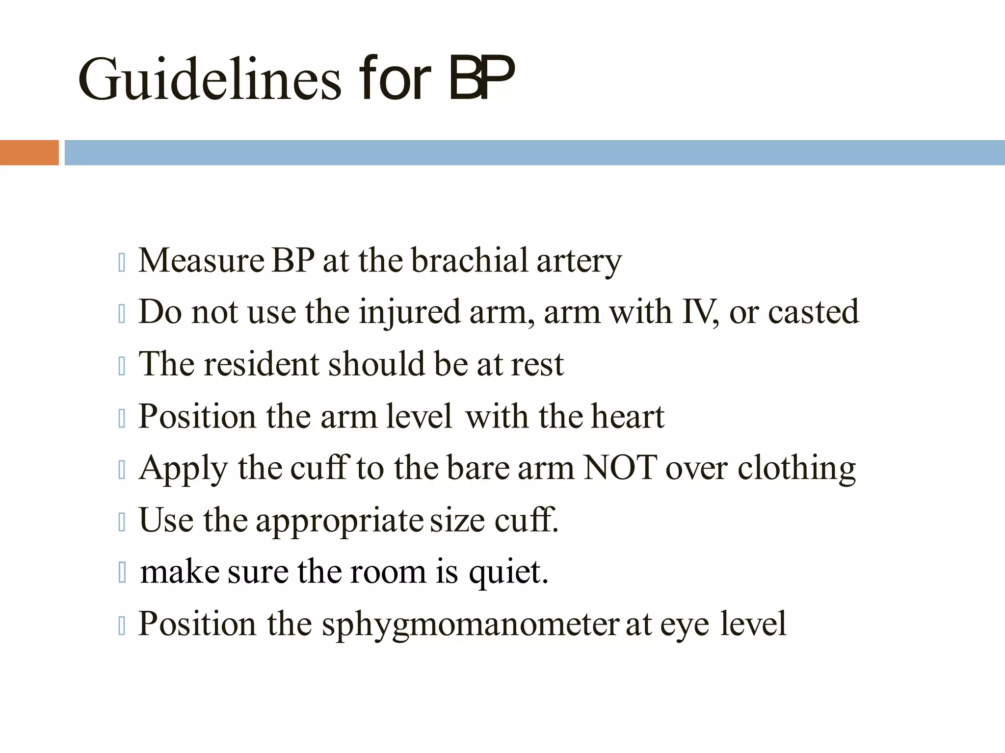 Guidelines for BP
🞑 Measure BP at the brachial artery
🞑 Do not use the injured arm, arm with IV, or casted
🞑 The resident should be at rest
🞑 Position the arm level with the heart
🞑 Apply the cuff to the bare arm NOT over clothing
🞑 Use the appropriatesize cuff.
🞑 make sure the room is quiet.
🞑 Position the sphygmomanometer at eye level
 