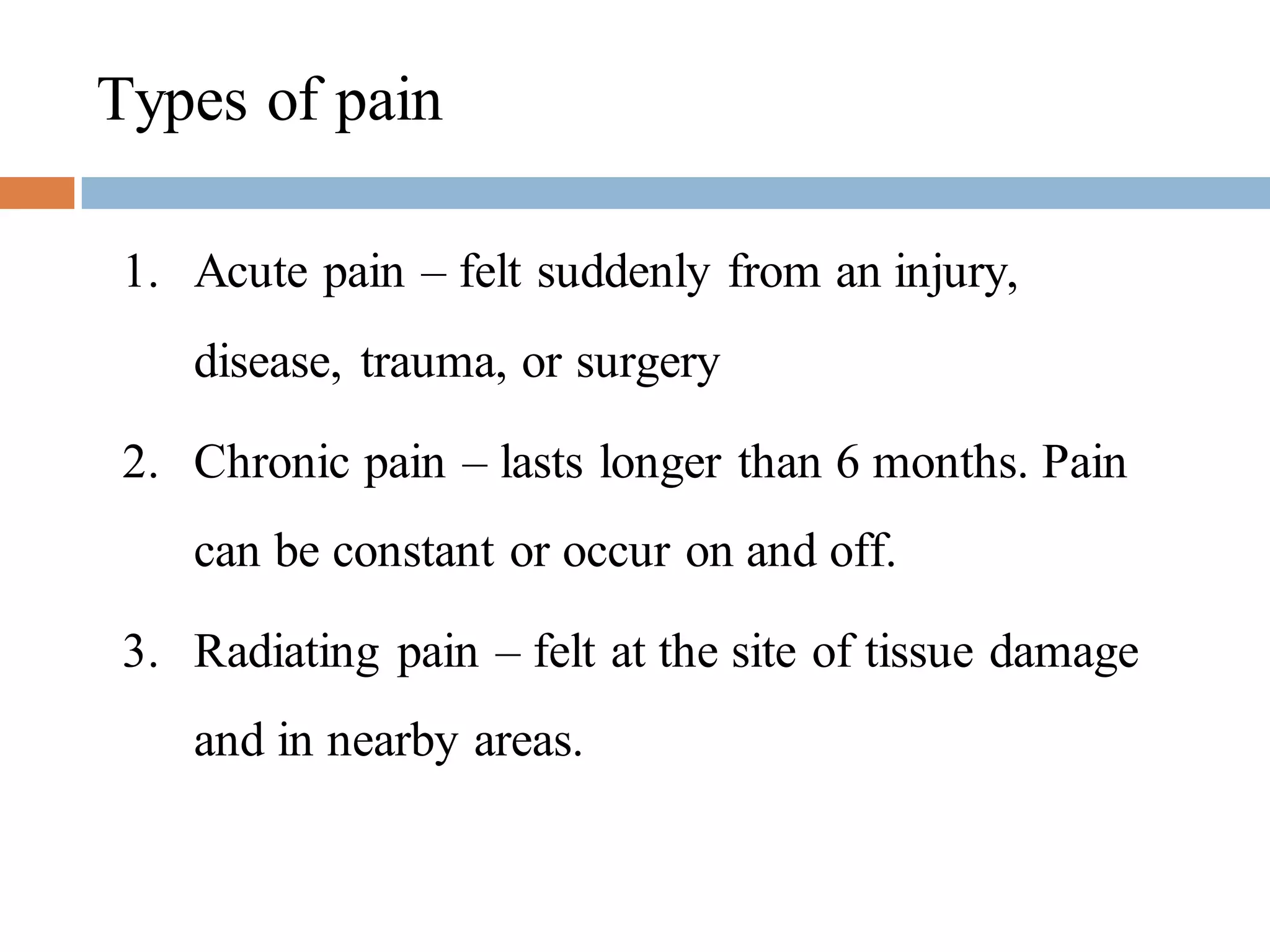 Types of pain
1. Acute pain – felt suddenly from an injury,
disease, trauma, or surgery
2. Chronic pain – lasts longer than 6 months. Pain
can be constant or occur on and off.
3. Radiating pain – felt at the site of tissue damage
and in nearby areas.
 