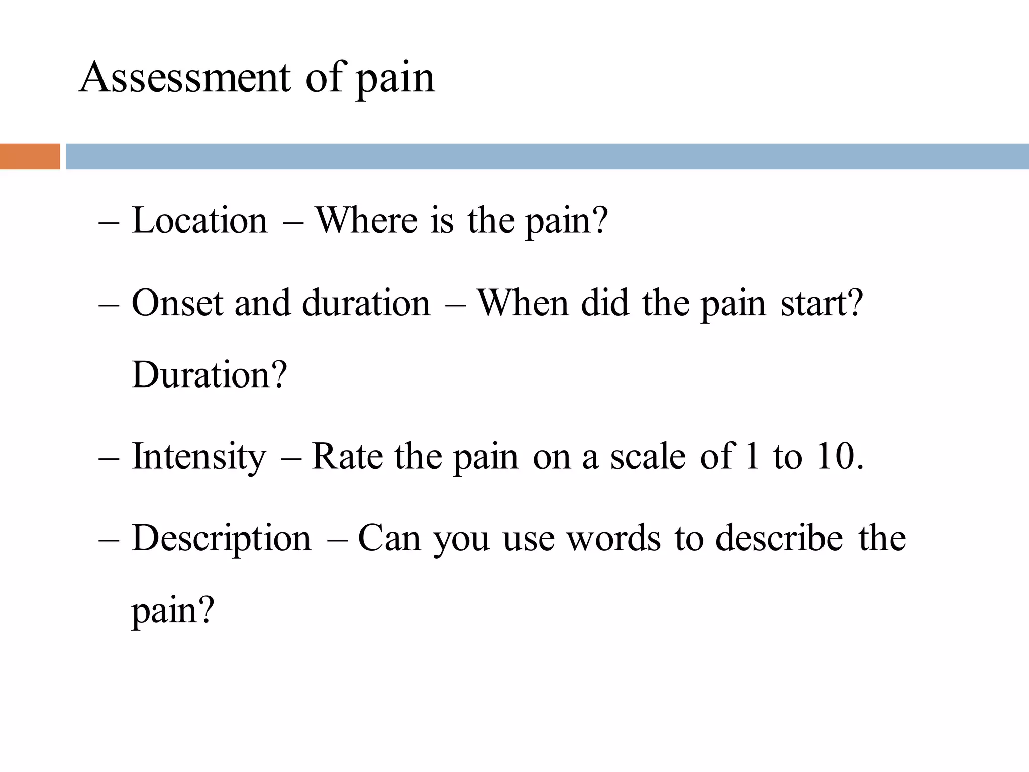 Assessment of pain
– Location – Where is the pain?
– Onset and duration – When did the pain start?
Duration?
– Intensity – Rate the pain on a scale of 1 to 10.
– Description – Can you use words to describe the
pain?
 