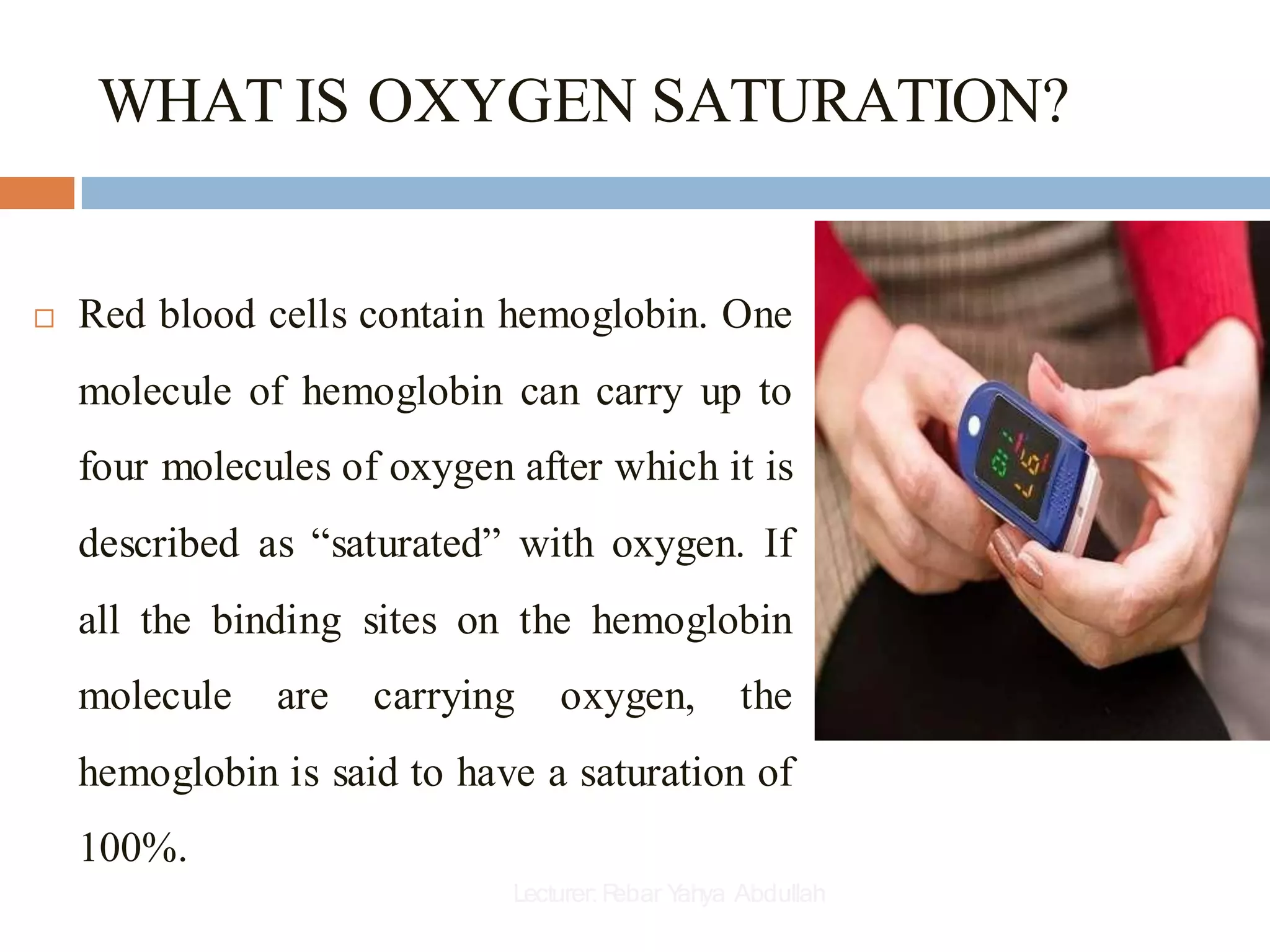 WHAT IS OXYGEN SATURATION?
 Red blood cells contain hemoglobin. One
molecule of hemoglobin can carry up to
four molecules of oxygen after which it is
described as “saturated” with oxygen. If
all the binding sites on the hemoglobin
molecule are carrying oxygen, the
hemoglobin is said to have a saturation of
100%.
Lecturer:R
ebar Y
ahya Abdullah
 