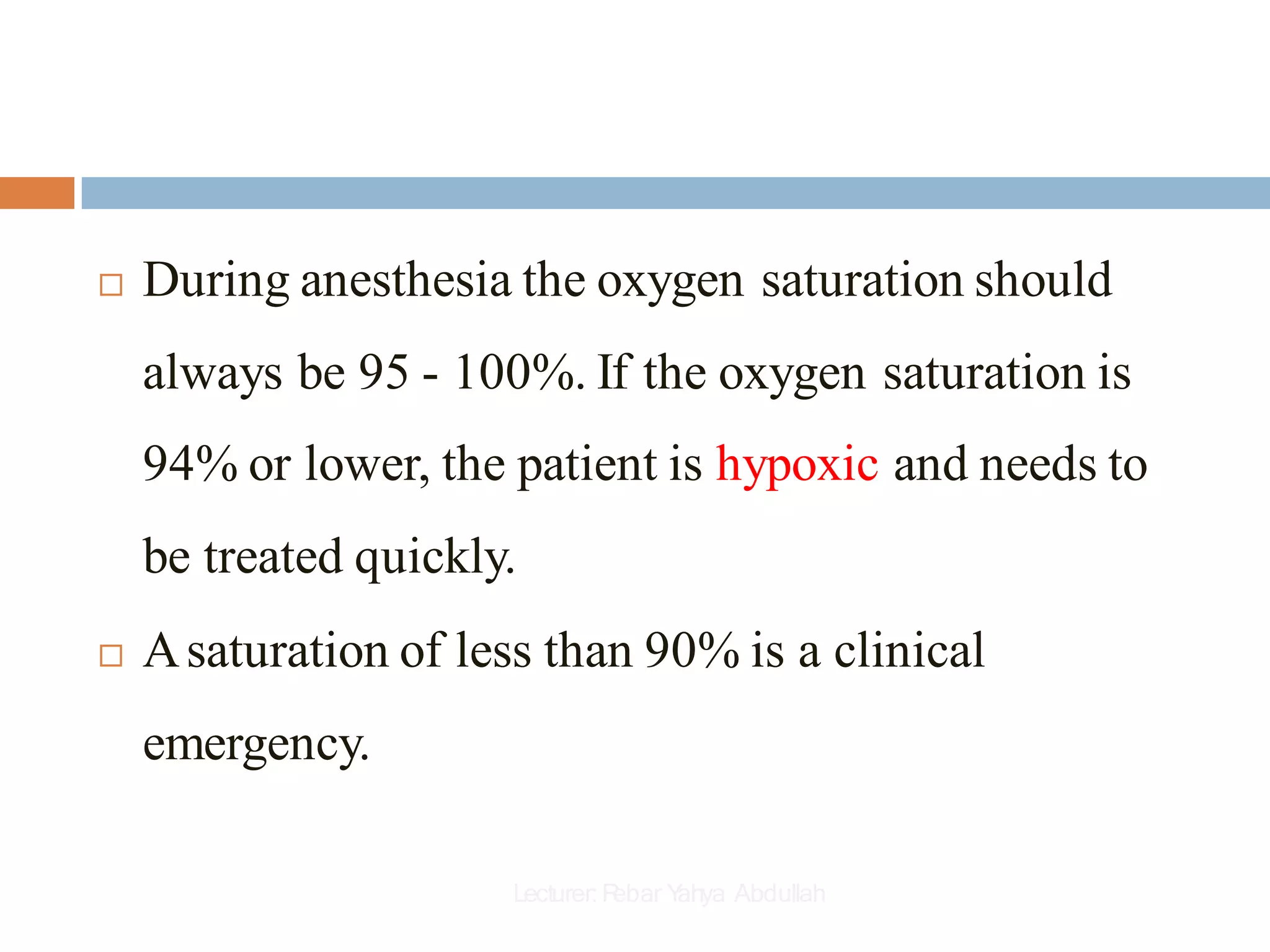  During anesthesia the oxygen saturation should
always be 95 - 100%. If the oxygen saturation is
94% or lower, the patient is hypoxic and needs to
be treated quickly.
 Asaturation of less than 90% is a clinical
emergency.
Lecturer:R
ebar Y
ahya Abdullah
 