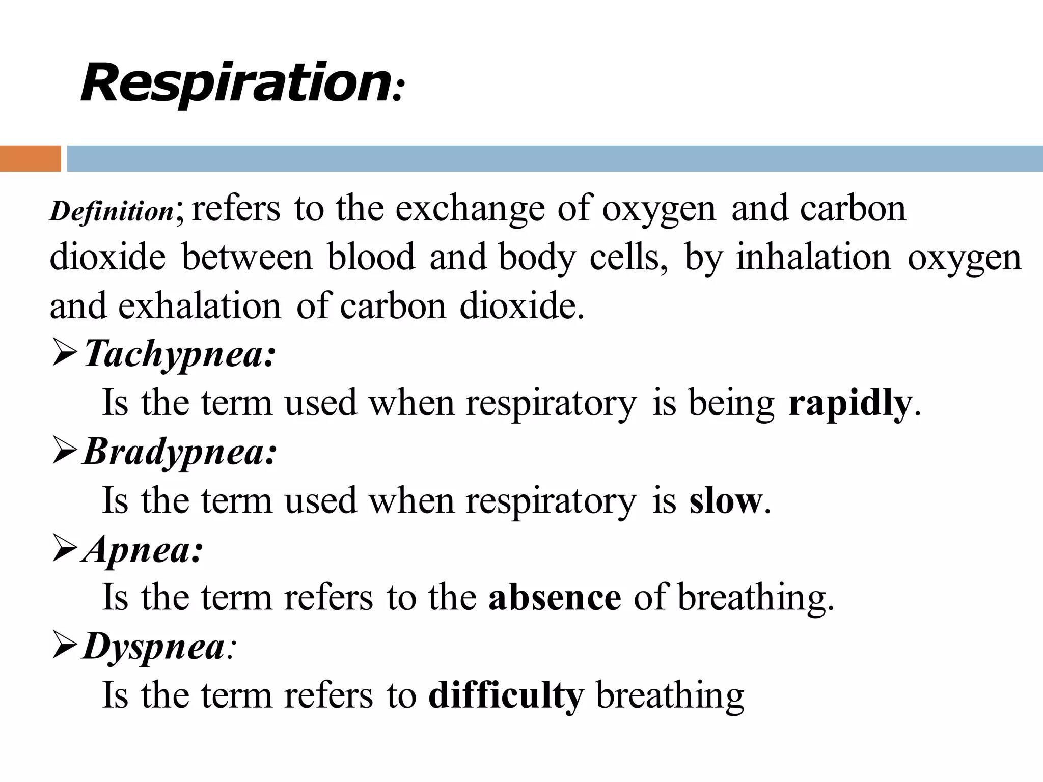 Respiration:
Definition; refers to the exchange of oxygen and carbon
dioxide between blood and body cells, by inhalation oxygen
and exhalation of carbon dioxide.
➢Tachypnea:
Is the term used when respiratory is being rapidly.
➢Bradypnea:
Is the term used when respiratory is slow.
➢Apnea:
Is the term refers to the absence of breathing.
➢Dyspnea:
Is the term refers to difficulty breathing
 