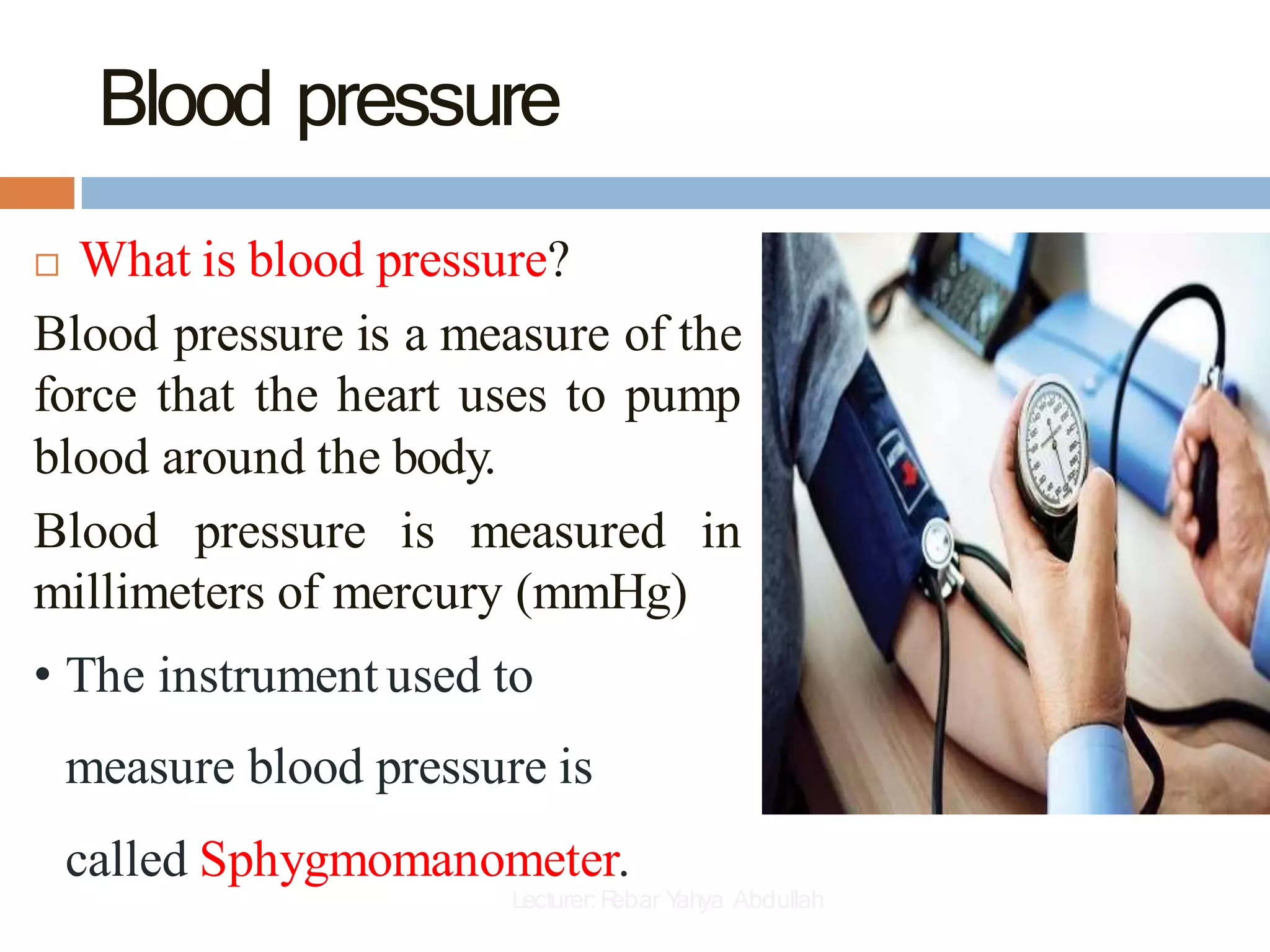 Blood pressure
 What is blood pressure?
Blood pressure is a measure of the
force that the heart uses to pump
blood around the body.
Blood pressure is measured in
millimeters of mercury (mmHg)
• The instrument used to
measure blood pressure is
called Sphygmomanometer.
Lecturer:R
ebar Y
ahya Abdullah
 