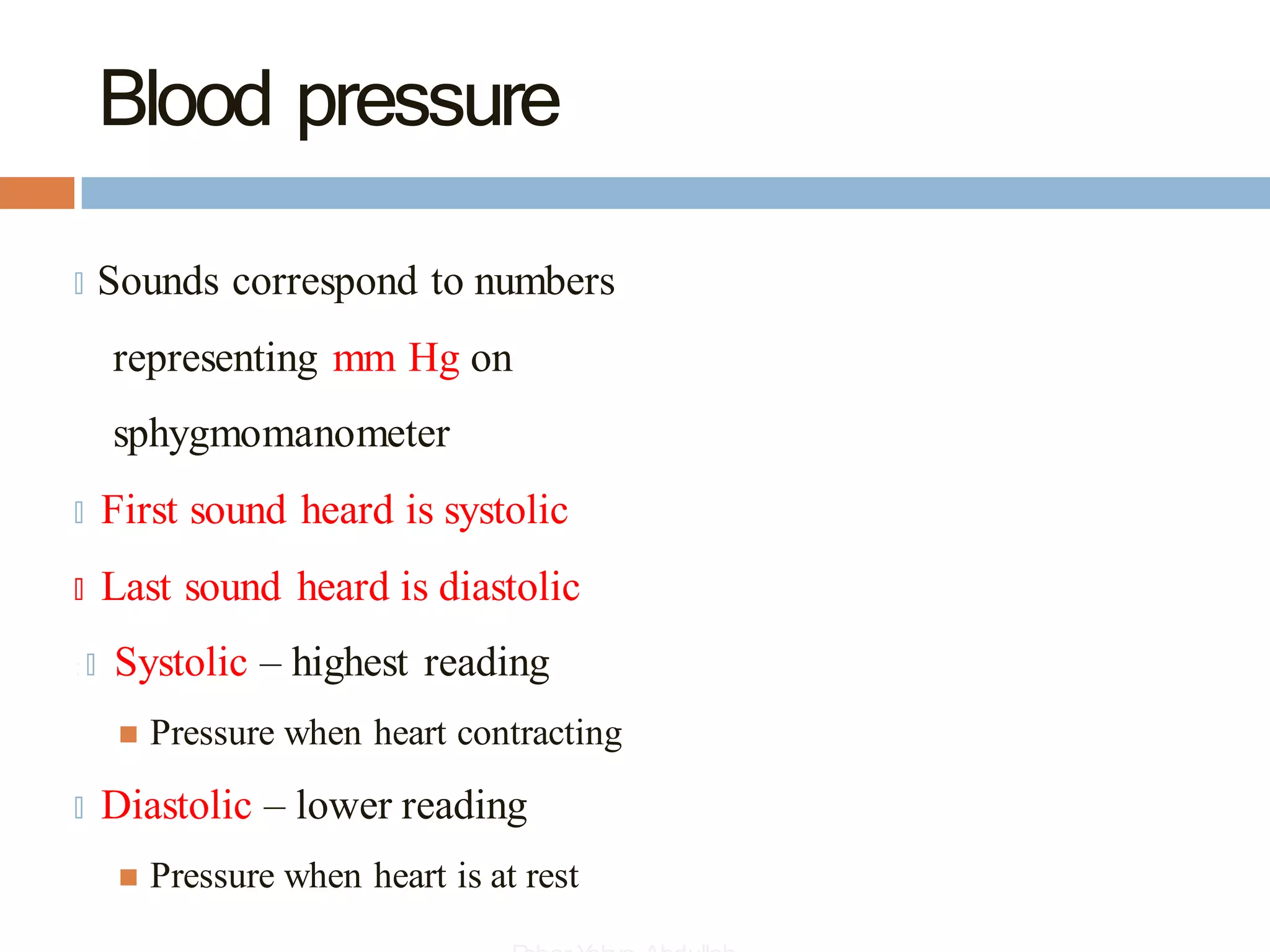Blood pressure
🞑 Sounds correspond to numbers
representing mm Hg on
sphygmomanometer
🞑 First sound heard is systolic
🞑 Last sound heard is diastolic
: 🞑 Systolic – highest reading
◼ Pressure when heart contracting
🞑 Diastolic – lower reading
◼ Pressure when heart is at rest
 