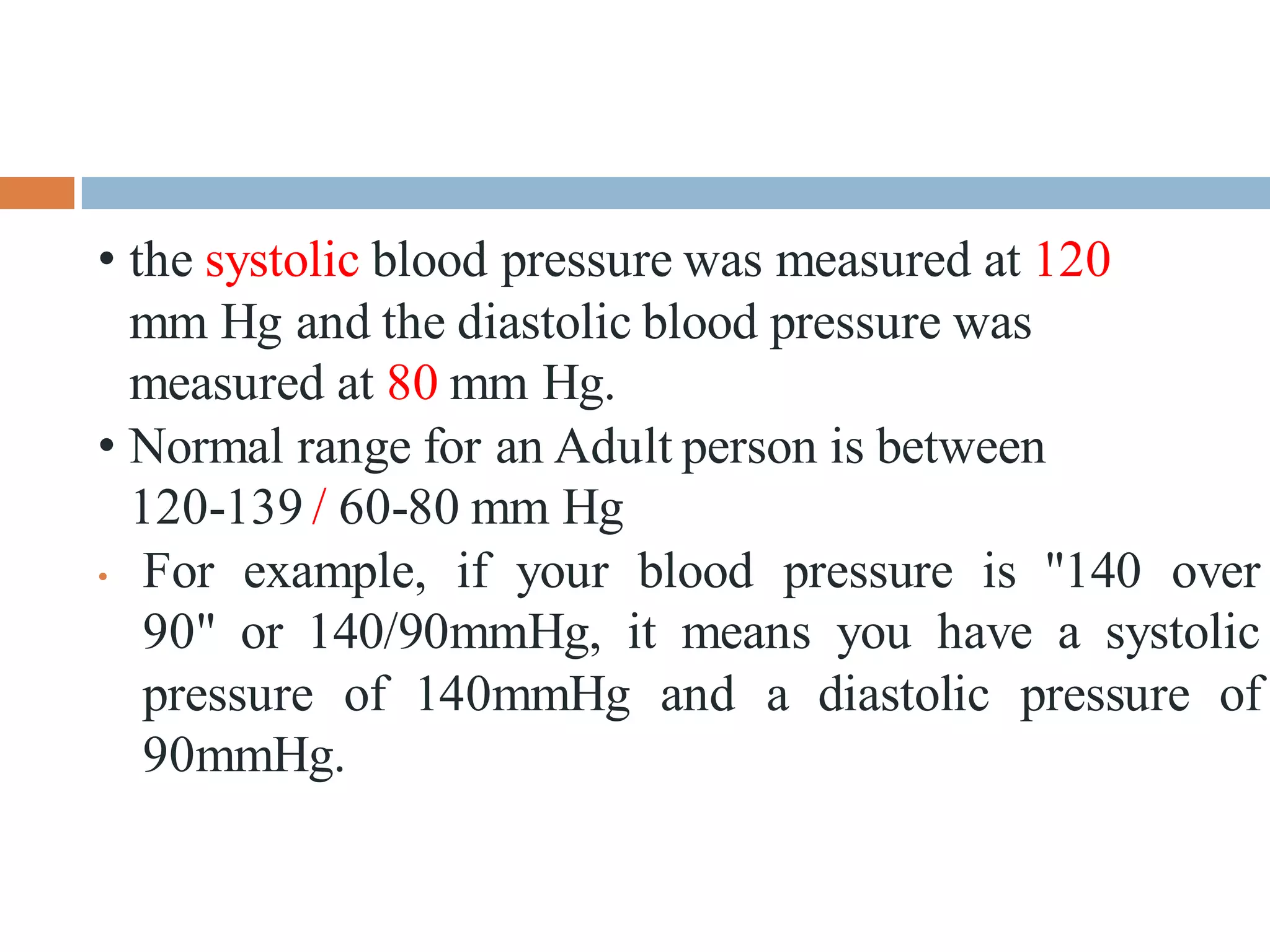 • the systolic blood pressure was measured at 120
mm Hg and the diastolic blood pressure was
measured at 80 mm Hg.
• Normal range for an Adult person is between
120-139 / 60-80 mm Hg
• For example, if your blood pressure is "140 over
90" or 140/90mmHg, it means you have a systolic
pressure of 140mmHg and a diastolic pressure of
90mmHg.
 
