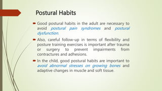 Postural Habits
 Good postural habits in the adult are necessary to
avoid postural pain syndromes and postural
dysfunction.
 Also, careful follow-up in terms of flexibility and
posture training exercises is important after trauma
or surgery to prevent impairments from
contractures and adhesions.
 In the child, good postural habits are important to
avoid abnormal stresses on growing bones and
adaptive changes in muscle and soft tissue.
 