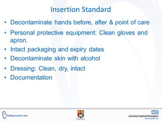 Insertion Standard
• Decontaminate hands before, after & point of care
• Personal protective equipment: Clean gloves and
apron.
• Intact packaging and expiry dates
• Decontaminate skin with alcohol
• Dressing: Clean, dry, intact
• Documentation
 