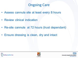 Ongoing Care
• Assess cannula site at least every 8 hours
• Review clinical indication
• Re-site cannula at 72 hours (trust dependant)
• Ensure dressing is clean, dry and intact
 