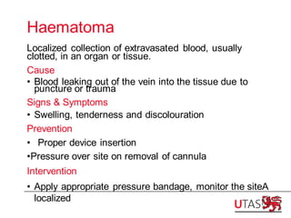 Haematoma
Localized collection of extravasated blood, usually
clotted, in an organ or tissue.
Cause
• Blood leaking out of the vein into the tissue due to
puncture or trauma
Signs & Symptoms
• Swelling, tenderness and discolouration
Prevention
• Proper device insertion
•Pressure over site on removal of cannula
Intervention
• Apply appropriate pressure bandage, monitor the siteA
localized
 