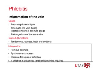 Phlebitis
Inflammation of the vein
Cause
• Poor aseptic technique
• Trauma to the vein during
insertion/incorrect cannula gauge
• Prolonged use of the same site
Signs & Symptoms
• Tenderness,redness, heat and oedema
Intervention
• Remove cannula
• Apply warm compress
• Observe for signs of infection
• If phlebitis is advanced antibiotics may be required
 