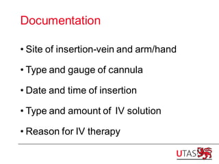 Documentation
• Site of insertion-vein and arm/hand
• Type and gauge of cannula
• Date and time of insertion
• Type and amount of IV solution
• Reason for IV therapy
 
