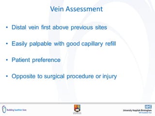 Vein Assessment
• Distal vein first above previous sites
• Easily palpable with good capillary refill
• Patient preference
• Opposite to surgical procedure or injury
 