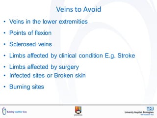 Veins to Avoid
• Veins in the lower extremities
• Points of flexion
• Sclerosed veins
• Limbs affected by clinical condition E.g. Stroke
• Limbs affected by surgery
• Infected sites or Broken skin
• Burning sites
 