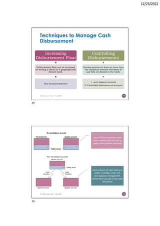 12/23/2022
Techniques to Manage Cash
Disbursement
Increasing
Disbursement Float
Disbursement float can be increased
by writing a check on a geographically
distant bank.
Bad business practice
Controlling
Disbursements
Develop systems to have no more than
the minimum amount necessary to
pay bills on deposit in the bank.
1. zero-balance account
2. Controlled disbursement account
Dr. Mahmoud Otaify - Cash MGT 29
Dr. Mahmoud Otaify - Cash MGT 30
each of these accounts must
have a safety stock of cash to
meet unanticipated demands
total amount of cash held as a
buffer is smaller under the
zero-balance arrangement,
which frees up cash to be used
elsewhere
29
30
 