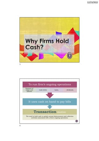 12/23/2022
5
Dr. Mahmoud Otaify - Cash MGT
6
Transaction motive
The need to hold cash to satisfy normal disbursement and collection
activities associated with a firm’s ongoing operations.
It uses cash on hand to pay bills
To run firm’s ongoing operations
Payment of
wages and
salaries
trade debts taxes, dividends.
5
6
 