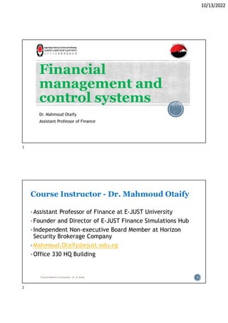 10/13/2022
Financial
management and
control systems
Dr. Mahmoud Otaify
Assistant Professor of Finance
Course Instructor - Dr. Mahmoud Otaify
• Assistant Professor of Finance at E-JUST University
• Founder and Director of E-JUST Finance Simulations Hub
• Independent Non-executive Board Member at Horizon
Security Brokerage Company
• Mahmoud.Otaify@ejust.edu.eg
• Office 330 HQ Building
Financial Markets & Institutions - Dr. M. Otaify 2
1
2
 