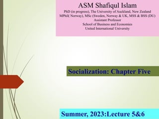 Socialization: Chapter Five
ASM Shafiqul Islam
PhD (in progress), The University of Auckland, New Zealand
MPhil( Norway), MSc (Sweden, Norway & UK, MSS & BSS (DU)
Assistant Professor
School of Business and Economies
United International University
Summer, 2023:Lecture 5&6
 