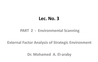 Lec. No. 3
PART 2 - Environmental Scanning
External Factor Analysis of Strategic Environment
Dr. Mohamed A. El-araby
 