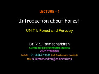 LECTURE – 1
Introduction about Forest
UNIT I: Forest and Forestry
Dr. V.S. Ramachandran
Centre for Environmental Studies
AVVP, ETTIMADAI
Mobile: +91 95855 40134 (call & Whatsapp enabled)
Mail: s_ramachandran@cb.amrita.edu
 
