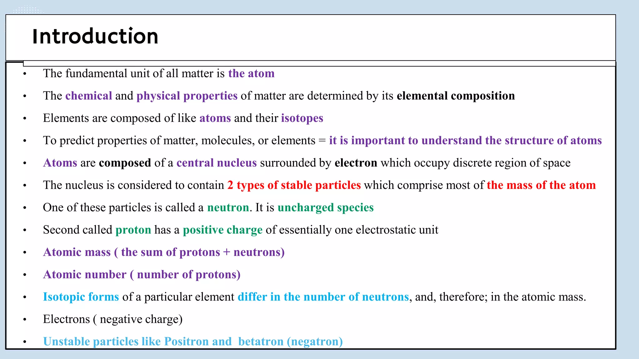 • The fundamental unit of all matter is the atom
• The chemical and physical properties of matter are determined by its elemental composition
• Elements are composed of like atoms and their isotopes
• To predict properties of matter, molecules, or elements = it is important to understand the structure of atoms
• Atoms are composed of a central nucleus surrounded by electron which occupy discrete region of space
• The nucleus is considered to contain 2 types of stable particles which comprise most of the mass of the atom
• One of these particles is called a neutron. It is uncharged species
• Second called proton has a positive charge of essentially one electrostatic unit
• Atomic mass ( the sum of protons + neutrons)
• Atomic number ( number of protons)
• Isotopic forms of a particular element differ in the number of neutrons, and, therefore; in the atomic mass.
• Electrons ( negative charge)
• Unstable particles like Positron and betatron (negatron)
Introduction
 