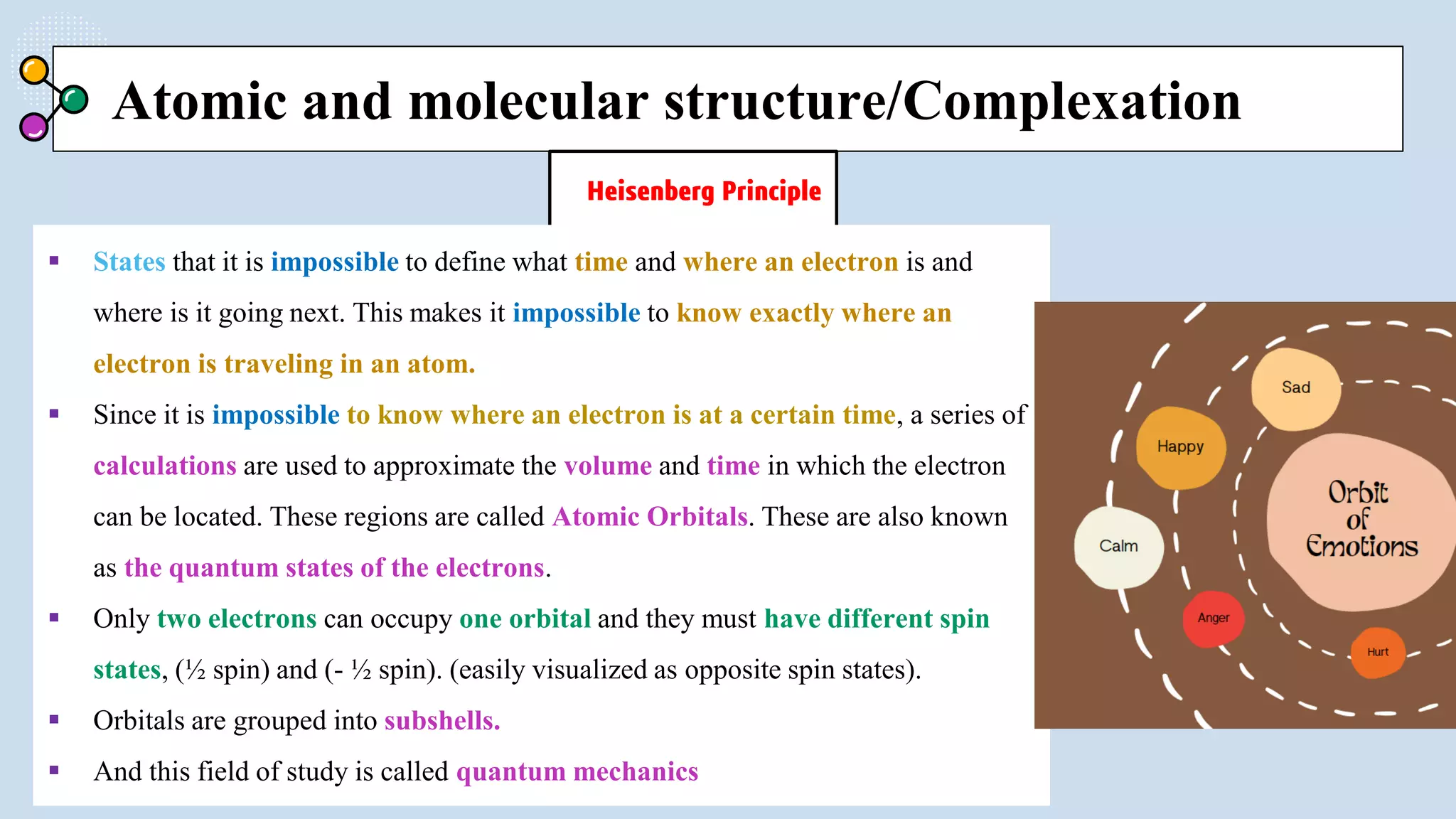 Atomic and molecular structure/Complexation
Heisenberg Principle
 States that it is impossible to define what time and where an electron is and
where is it going next. This makes it impossible to know exactly where an
electron is traveling in an atom.
 Since it is impossible to know where an electron is at a certain time, a series of
calculations are used to approximate the volume and time in which the electron
can be located. These regions are called Atomic Orbitals. These are also known
as the quantum states of the electrons.
 Only two electrons can occupy one orbital and they must have different spin
states, (½ spin) and (- ½ spin). (easily visualized as opposite spin states).
 Orbitals are grouped into subshells.
 And this field of study is called quantum mechanics
 