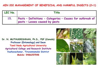 AEN 202 MANAGEMENT OF BENEFICIAL AND HARMFUL INSECTS (2+1)
LEC No. Title
15. Pests – Definitions - Categories – Causes for outbreak of
pests – Losses caused by pests
Dr. N. MUTHUKRISHNAN, Ph.D., PDF (Canada)
Professor (Entomology) and Dean
Tamil Nadu Agricultural University
Agricultural College and Research Institute
Vazhavachanur, Tiruvannamalai District
Mobile: 9486257548
 