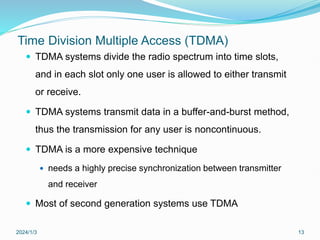Time Division Multiple Access (TDMA)
 TDMA systems divide the radio spectrum into time slots,
and in each slot only one user is allowed to either transmit
or receive.
 TDMA systems transmit data in a buffer-and-burst method,
thus the transmission for any user is noncontinuous.
 TDMA is a more expensive technique
 needs a highly precise synchronization between transmitter
and receiver
 Most of second generation systems use TDMA
2024/1/3 13
 