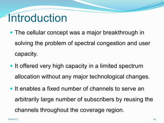 2024/1/3 24
Introduction
 The cellular concept was a major breakthrough in
solving the problem of spectral congestion and user
capacity.
 It offered very high capacity in a limited spectrum
allocation without any major technological changes.
 It enables a fixed number of channels to serve an
arbitrarily large number of subscribers by reusing the
channels throughout the coverage region.
 
