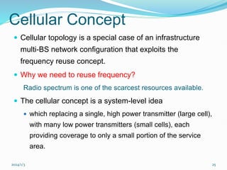 2024/1/3 25
Cellular Concept
 Cellular topology is a special case of an infrastructure
multi-BS network configuration that exploits the
frequency reuse concept.
 Why we need to reuse frequency?
Radio spectrum is one of the scarcest resources available.
 The cellular concept is a system-level idea
 which replacing a single, high power transmitter (large cell),
with many low power transmitters (small cells), each
providing coverage to only a small portion of the service
area.
 