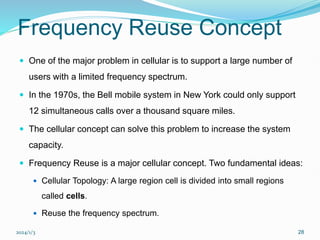 2024/1/3 28
Frequency Reuse Concept
 One of the major problem in cellular is to support a large number of
users with a limited frequency spectrum.
 In the 1970s, the Bell mobile system in New York could only support
12 simultaneous calls over a thousand square miles.
 The cellular concept can solve this problem to increase the system
capacity.
 Frequency Reuse is a major cellular concept. Two fundamental ideas:
 Cellular Topology: A large region cell is divided into small regions
called cells.
 Reuse the frequency spectrum.
 
