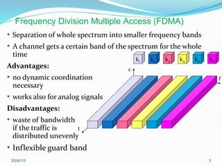 2024/1/3 3
• Separation of whole spectrum into smaller frequency bands
• A channel gets a certain band of the spectrum for the whole
time
Advantages:
• no dynamic coordination
necessary
• works also for analog signals
Disadvantages:
• waste of bandwidth
if the traffic is
distributed unevenly
• Inflexible guard band
k2 k3 k4 k5 k6
k1
f
t
c
Frequency Division Multiple Access (FDMA)
 