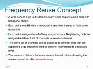 2024/1/3 30
Frequency Reuse Concept
 A large service area is divided into many small regions called cells with
hexagonal shape.
 Each cell is one BS with a low power transmitter instead of high power
transmitter.
 Each cell is assigned a set of frequency channels. Neighboring cells are
assigned a different set of channels to avoid co-channel
 The same set of channels can be assigned to different cells that are
separated large enough to limit co-channel interference to a tolerable
level.
 The minimum distance between two co-channel cells (cells using the
same channel) is called reuse distance.
 